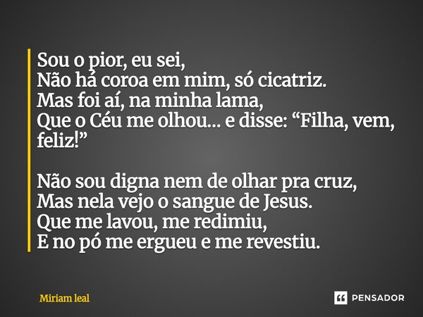 Sou o pior, eu sei, Não há coroa em mim, só cicatriz. Mas foi aí, na minha lama, Que o Céu me olhou… e disse: “Filha, vem, feliz!” Não sou digna nem de olhar p... Frase de Miriam Leal.