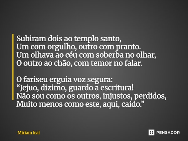Subiram dois ao templo santo, Um com orgulho, outro com pranto. Um olhava ao céu com soberba no olhar, O outro ao chão, com temor no falar. O fariseu erguia vo... Frase de Miriam Leal.
