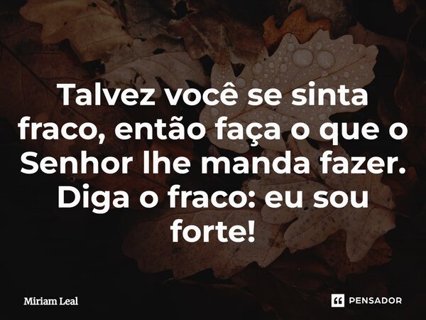 Talvez você se sinta fraco, então faça o que o Senhor lhe manda fazer. Diga o fraco: eu sou forte!... Frase de Miriam Leal.