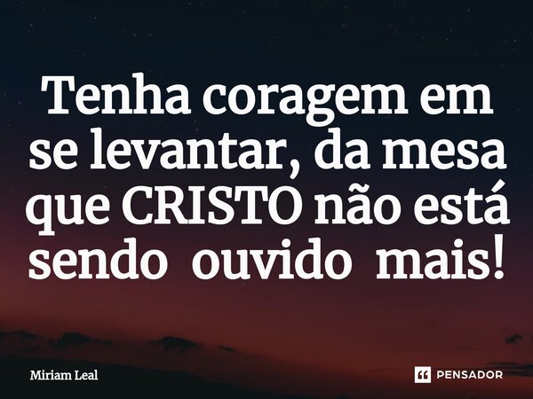 ⁠Tenha coragem em se levantar, da mesa que CRISTO não está sendo ouvido mais!... Frase de Miriam Leal.