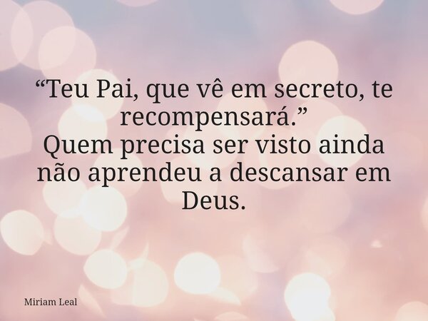 “Teu Pai, que vê em secreto, te recompensará.” Quem precisa ser visto ainda não aprendeu a descansar em Deus.... Frase de Miriam Leal.