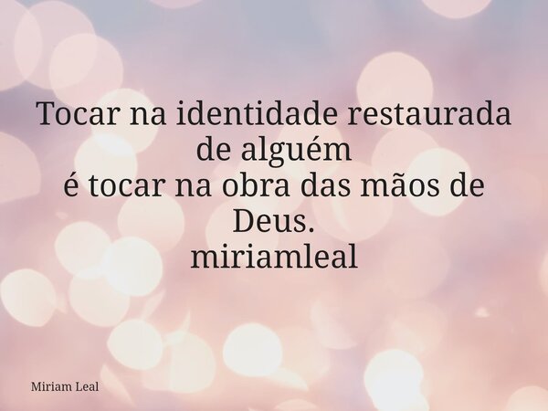 Tocar na identidade restaurada de alguém é tocar na obra das mãos de Deus. miriamleal... Frase de Miriam Leal.