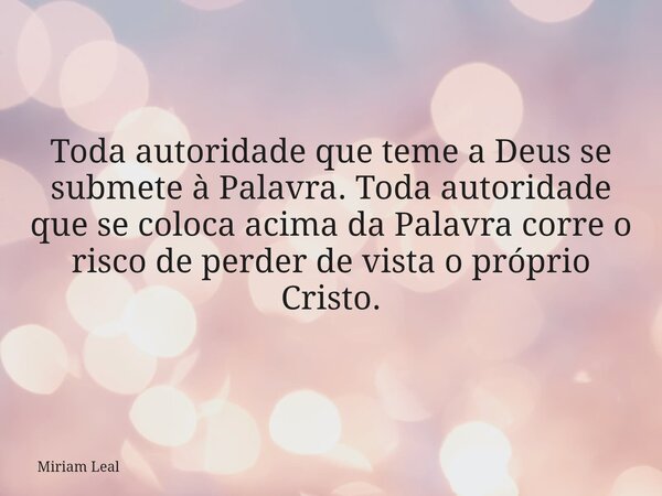 Toda autoridade que teme a Deus se submete à Palavra. Toda autoridade que se coloca acima da Palavra corre o risco de perder de vista o próprio Cristo.... Frase de Miriam Leal.