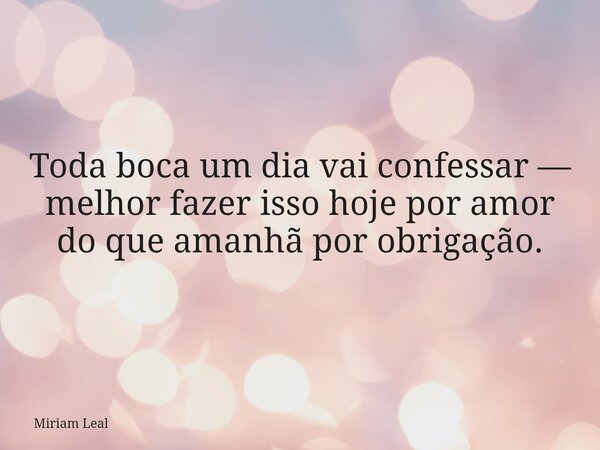 Toda boca um dia vai confessar — melhor fazer isso hoje por amor do que amanhã por obrigação.... Frase de Miriam Leal.