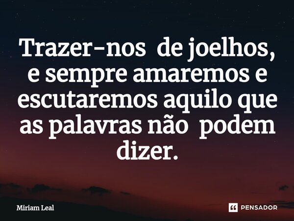 ⁠Trazer-nos de joelhos, e sempre amaremos e escutaremos aquilo que as palavras não podem dizer.... Frase de Miriam Leal.