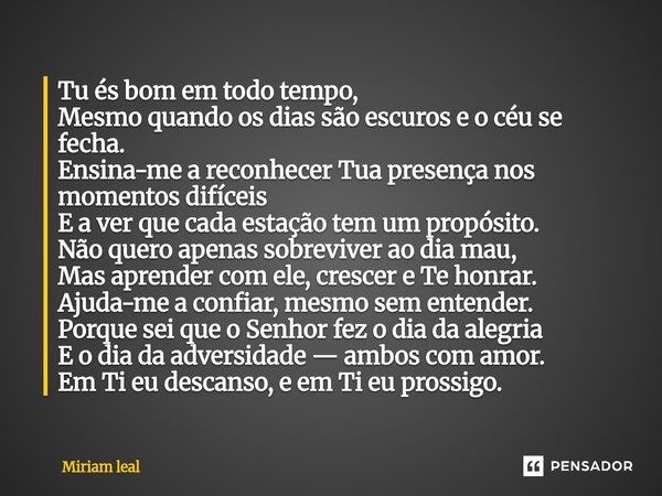 Tu és bom em todo tempo, Mesmo quando os dias são escuros e o céu se fecha. Ensina-me a reconhecer Tua presença nos momentos difíceis E a ver que cada estação ... Frase de Miriam Leal.