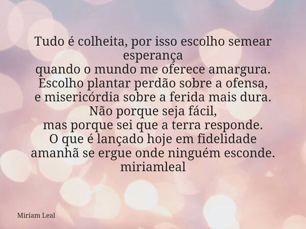 Tudo é colheita, por isso escolho semear esperança quando o mundo me oferece amargura. Escolho plantar perdão sobre a ofensa, e misericórdia sobre a ferida mais... Frase de Miriam Leal.