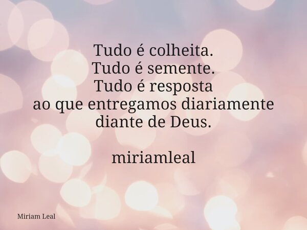 Tudo é colheita. Tudo é semente. Tudo é resposta ao que entregamos diariamente diante de Deus. miriamleal... Frase de Miriam Leal.