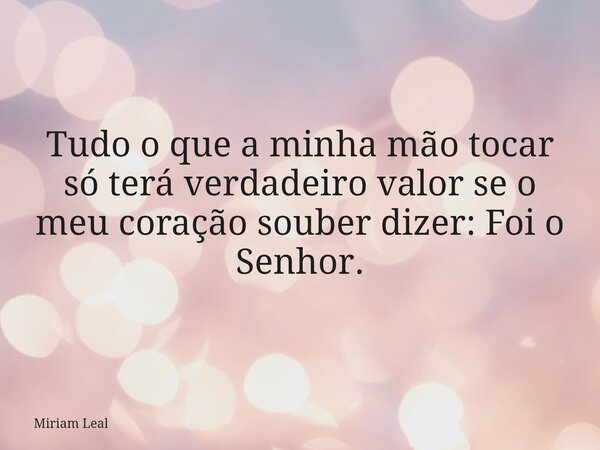 Tudo o que a minha mão tocar só terá verdadeiro valor se o meu coração souber dizer: Foi o Senhor.... Frase de Miriam Leal.