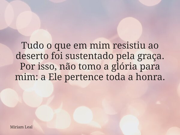 Tudo o que em mim resistiu ao deserto foi sustentado pela graça. Por isso, não tomo a glória para mim: a Ele pertence toda a honra.... Frase de Miriam Leal.
