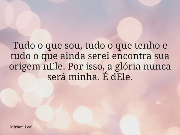 Tudo o que sou, tudo o que tenho e tudo o que ainda serei encontra sua origem nEle. Por isso, a glória nunca será minha. É dEle.... Frase de Miriam Leal.
