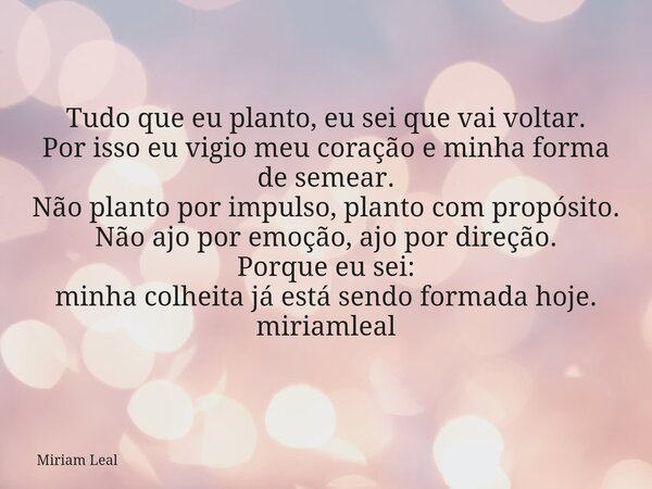 Tudo que eu planto, eu sei que vai voltar. Por isso eu vigio meu coração e minha forma de semear. Não planto por impulso, planto com propósito. Não ajo por emoç... Frase de Miriam Leal.