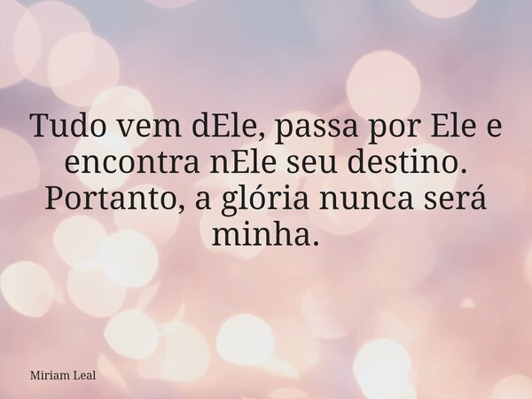Tudo vem dEle, passa por Ele e encontra nEle seu destino. Portanto, a glória nunca será minha.... Frase de Miriam Leal.