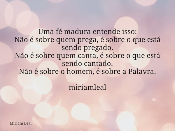 Uma fé madura entende isso: Não é sobre quem prega, é sobre o que está sendo pregado. Não é sobre quem canta, é sobre o que está sendo cantado. Não é sobre o ho... Frase de Miriam Leal.
