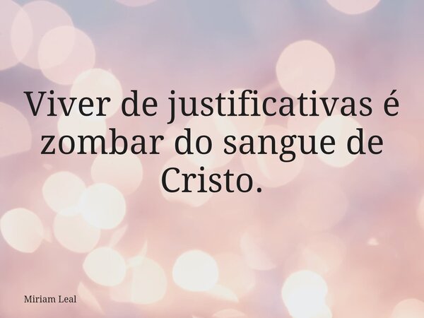 Viver de justificativas é zombar do sangue de Cristo.... Frase de Miriam Leal.