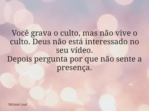 Você grava o culto, mas não vive o culto. Deus não está interessado no seu vídeo. Depois pergunta por que não sente a presença.... Frase de Miriam Leal.