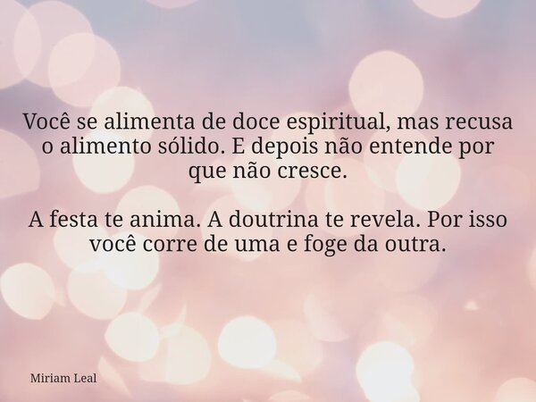 Você se alimenta de doce espiritual, mas recusa o alimento sólido. E depois não entende por que não cresce. A festa te anima. A doutrina te revela. Por isso voc... Frase de Miriam Leal.