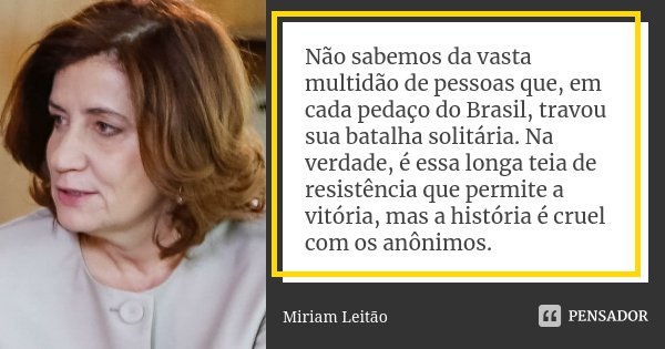 Não sabemos da vasta multidão de pessoas que, em cada pedaço do Brasil, travou sua batalha solitária. Na verdade, é essa longa teia de resistência que permite a... Frase de Miriam Leitão.
