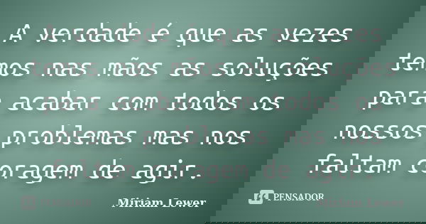 A verdade é que as vezes temos nas mãos as soluções para acabar com todos os nossos problemas mas nos faltam coragem de agir.... Frase de Miriam Lewer.