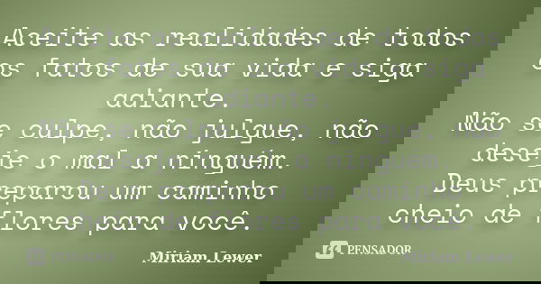 Aceite as realidades de todos os fatos de sua vida e siga adiante. Não se culpe, não julgue, não deseje o mal a ninguém. Deus preparou um caminho cheio de flore... Frase de Miriam Lewer.