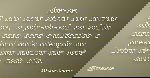 Ame-se. O céu será visto com outros olhos, o pôr-do-sol na volta para casa será enaltecido e prestará mais atenção na letra de uma música que você ouve todo dia... Frase de Miriam Lewer.
