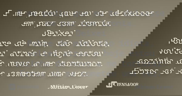 E me pediu que eu te deixasse em paz com ironia. Deixei Pobre de mim, tão idiota, voltei atrás e hoje estou sozinha de novo a me torturar. Erros só se cometem u... Frase de Miriam Lewer.