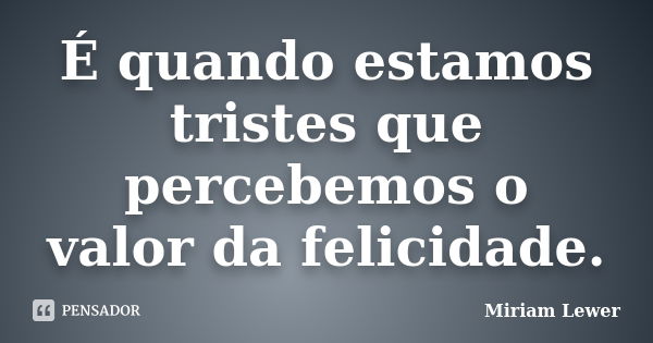 É quando estamos tristes que percebemos o valor da felicidade.... Frase de Miriam Lewer.