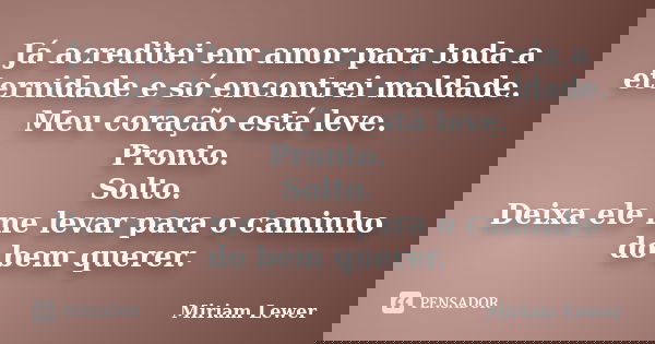 Já acreditei em amor para toda a eternidade e só encontrei maldade. Meu coração está leve. Pronto. Solto. Deixa ele me levar para o caminho do bem querer.... Frase de Miriam Lewer.