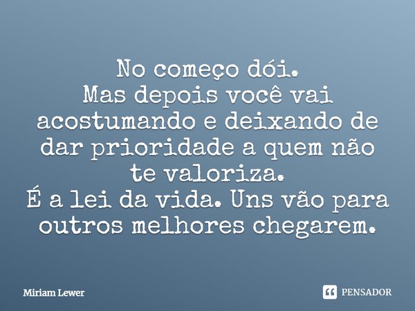 No começo dói. Mas depois você vai acostumando e deixando de dar prioridade a quem não te valoriza. É a lei da vida. Uns vão para outros melhores chegarem.... Frase de Miriam Lewer.