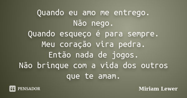 Quando eu amo me entrego. Não nego. Quando esqueço é para sempre. Meu coração vira pedra. Então nada de jogos. Não brinque com a vida dos outros que te amam.... Frase de Miriam Lewer.