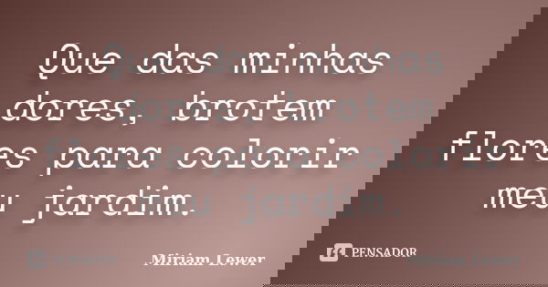 Que das minhas dores, brotem flores para colorir meu jardim.... Frase de Miriam Lewer.