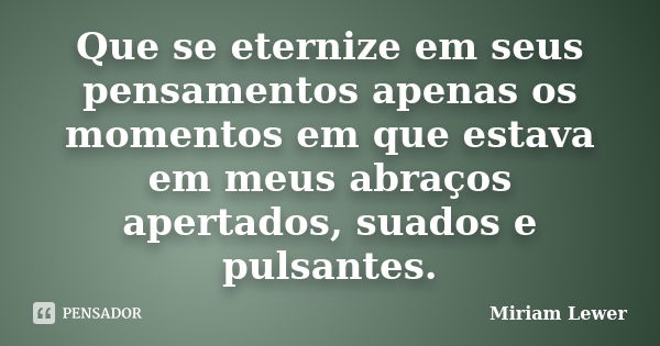 Que se eternize em seus pensamentos apenas os momentos em que estava em meus abraços apertados, suados e pulsantes.... Frase de Miriam Lewer.