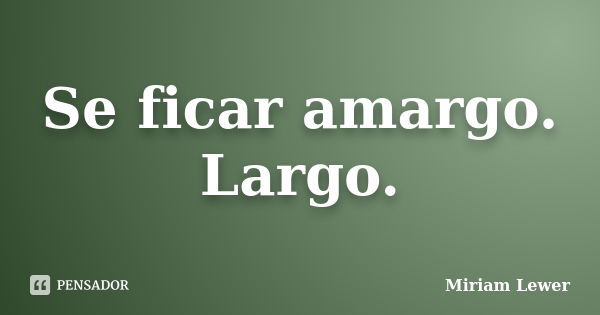 Se ficar amargo. Largo.... Frase de Miriam Lewer.