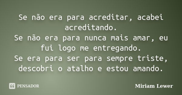 Se não era para acreditar, acabei acreditando. Se não era para nunca mais amar, eu fui logo me entregando. Se era para ser para sempre triste, descobri o atalho... Frase de Miriam Lewer.