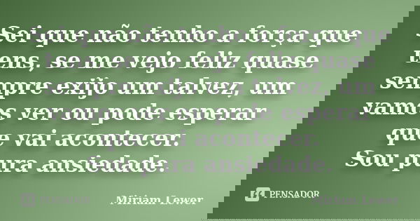 Sei que não tenho a força que tens, se me vejo feliz quase sempre exijo um talvez, um vamos ver ou pode esperar que vai acontecer. Sou pura ansiedade.... Frase de Miriam Lewer.