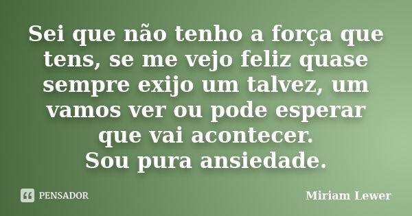 Sei que não tenho a força que tens, se me vejo feliz quase sempre exijo um talvez, um vamos ver ou pode esperar que vai acontecer. Sou pura ansiedade.... Frase de Miriam Lewer.