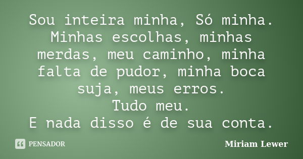 Sou inteira minha, Só minha. Minhas escolhas, minhas merdas, meu caminho, minha falta de pudor, minha boca suja, meus erros. Tudo meu. E nada disso é de sua con... Frase de Miriam Lewer.