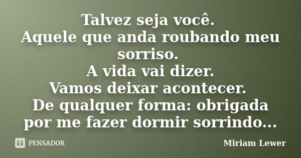 Talvez seja você. Aquele que anda roubando meu sorriso. A vida vai dizer. Vamos deixar acontecer. De qualquer forma: obrigada por me fazer dormir sorrindo...... Frase de Miriam Lewer.