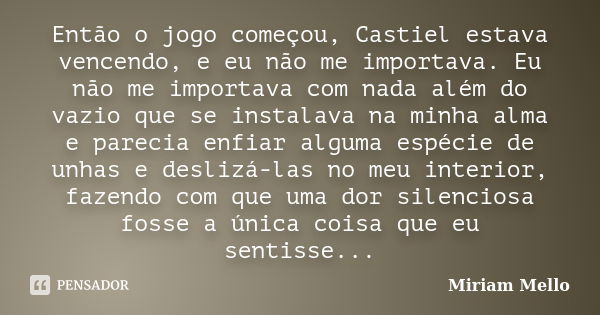 Então o jogo começou, Castiel estava vencendo, e eu não me importava. Eu não me importava com nada além do vazio que se instalava na minha alma e parecia enfiar... Frase de Miriam Mello.