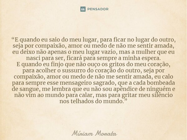 “E quando eu saio do meu lugar, para ficar no lugar do outro, seja por compaixão, amor ou medo de não me sentir amada, eu deixo não apenas o meu lugar vazio, m... Frase de Míriam Morata.