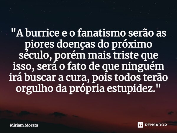 ⁠"A burrice e o fanatismo serão as piores doenças do próximo século, porém mais triste que isso, será o fato de que ninguém irá buscar a cura, pois todos t... Frase de Míriam Morata.
