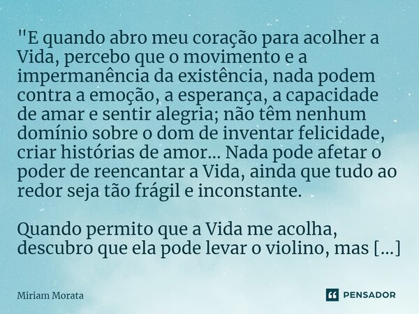 "E quando abro meu coração para acolher a Vida, percebo que o movimento e a impermanência da existência, nada podem contra a emoção, a esperança, a capaci... Frase de Míriam Morata.