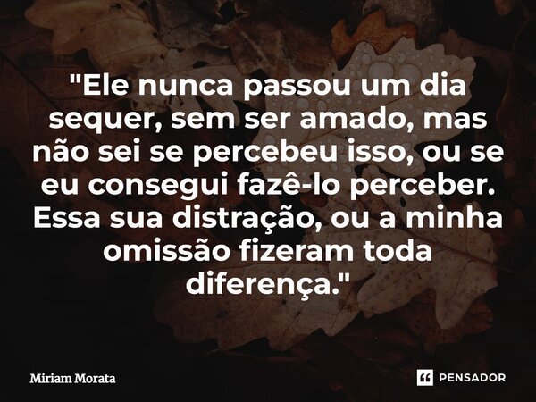 ⁠"Ele nunca passou um dia sequer, sem ser amado, mas não sei se percebeu isso, ou se eu consegui fazê-lo perceber. Essa sua distração, ou a minha omissão f... Frase de Míriam Morata.