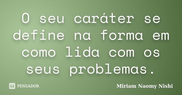 O seu caráter se define na forma em como lida com os seus problemas.... Frase de Miriam Naomy Nishi.