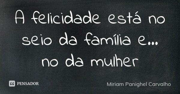 A felicidade está no seio da família e... no da mulher... Frase de Miriam Panighel Carvalho.