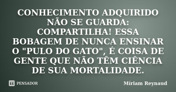 CONHECIMENTO ADQUIRIDO NÃO SE GUARDA: COMPARTILHA! ESSA BOBAGEM DE NUNCA ENSINAR O "PULO DO GATO", É COISA DE GENTE QUE NÃO TÊM CIÊNCIA DE SUA MORTALI... Frase de Míriam Reynaud.