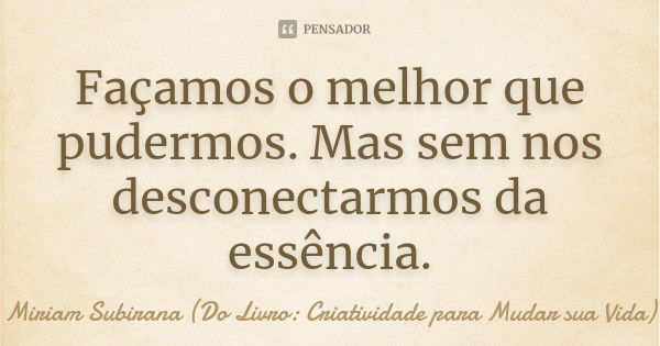 Façamos o melhor que pudermos. Mas sem nos desconectarmos da essência.... Frase de Miriam Subirana (Do Livro: Criatividade para Mudar sua Vida).