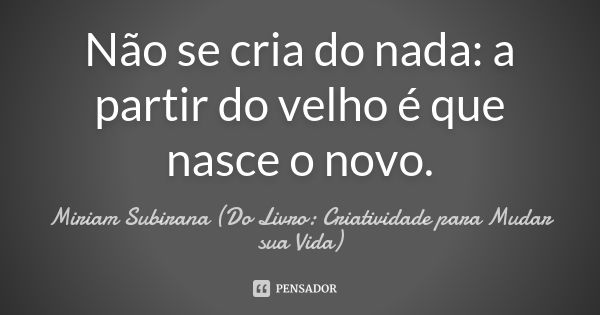 Não se cria do nada: a partir do velho é que nasce o novo.... Frase de Miriam Subirana (Do Livro: Criatividade para Mudar sua Vida).