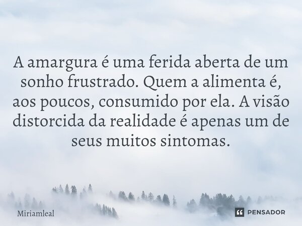 ⁠A amargura é uma ferida aberta de um sonho frustrado. Quem a alimenta é, aos poucos, consumido por ela. A visão distorcida da realidade é apenas um de seus mui... Frase de Miriamleal.