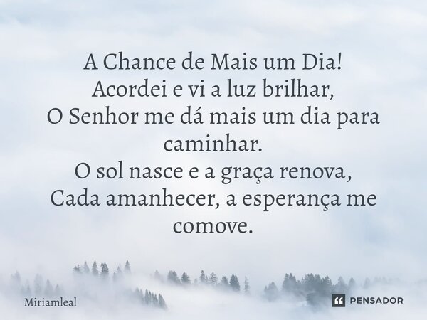 ⁠A Chance de Mais um Dia! Acordei e vi a luz brilhar, O Senhor me dá mais um dia para caminhar. O sol nasce e a graça renova, Cada amanhecer, a esperança me com... Frase de Miriamleal.